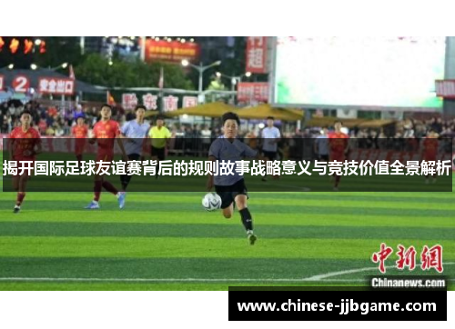 揭开国际足球友谊赛背后的规则故事战略意义与竞技价值全景解析