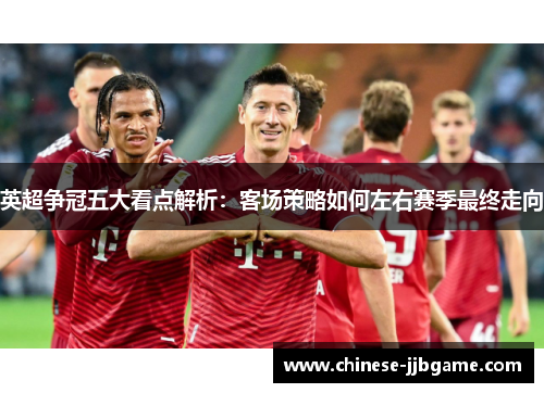 英超争冠五大看点解析:客场策略如何左右赛季最终走向 英超争冠五大看点解析:客场策略如何左右赛季最终走向
