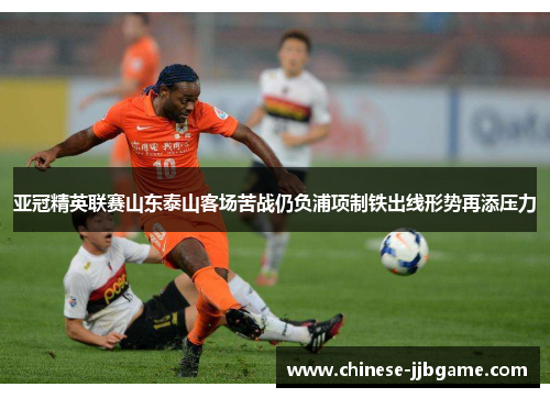 亚冠精英联赛山东泰山客场苦战仍负浦项制铁出线形势再添压力 亚冠精英联赛山东泰山客场苦战仍负浦项制铁出线形势再添压力