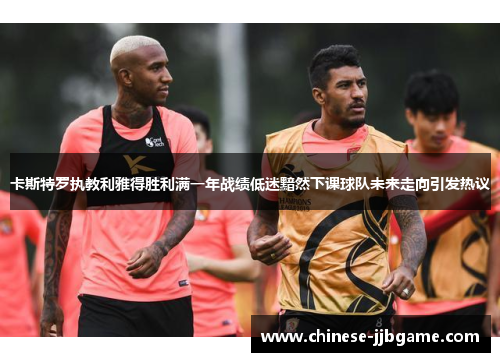 卡斯特罗执教利雅得胜利满一年战绩低迷黯然下课球队未来走向引发热议 卡斯特罗执教利雅得胜利满一年战绩低迷黯然下课球队未来走向引发热议