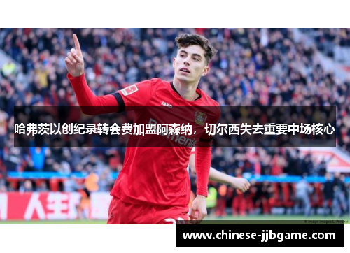 哈弗茨以创纪录转会费加盟阿森纳，切尔西失去重要中场核心